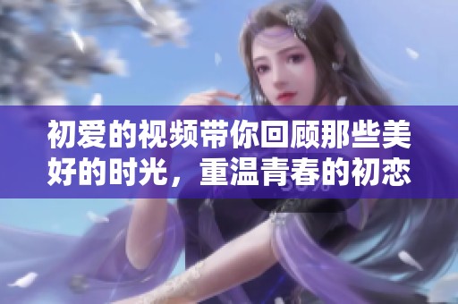 初爱的视频带你回顾那些美好的时光，重温青春的初恋瞬间