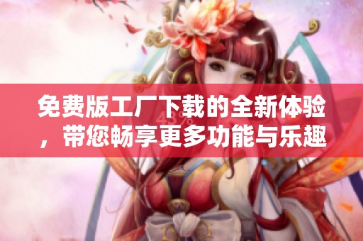 免费版工厂下载的全新体验，带您畅享更多功能与乐趣