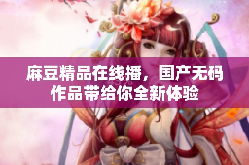 麻豆精品在线播，国产**作品带给你全新体验