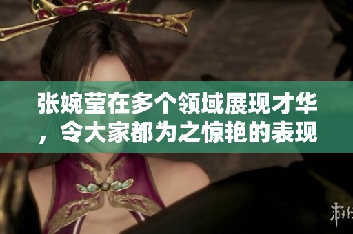 张婉莹在多个领域展现才华，令大家都为之惊艳的表现引发关注