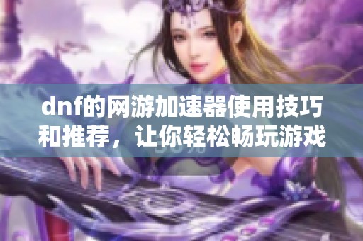 dnf的网游加速器使用技巧和推荐，让你轻松畅玩游戏体验提升