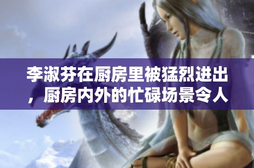 李淑芬在厨房里被猛烈进出，厨房内外的忙碌场景令人惊叹不已。