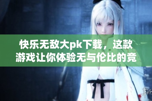 快乐无敌大pk下载，这款游戏让你体验无与伦比的竞技乐趣！