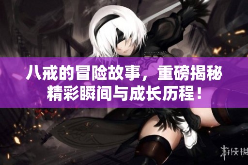 八戒的冒险故事，重磅揭秘精彩瞬间与成长历程！