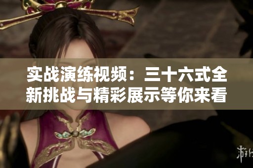 实战演练视频：三十六式全新挑战与精彩展示等你来看