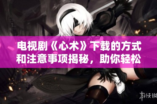 电视剧《心术》下载的方式和注意事项揭秘，助你轻松获取精彩内容