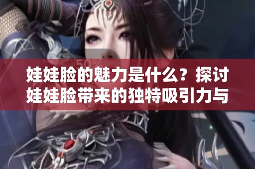 娃娃脸的魅力是什么？探讨娃娃脸带来的独特吸引力与风格。