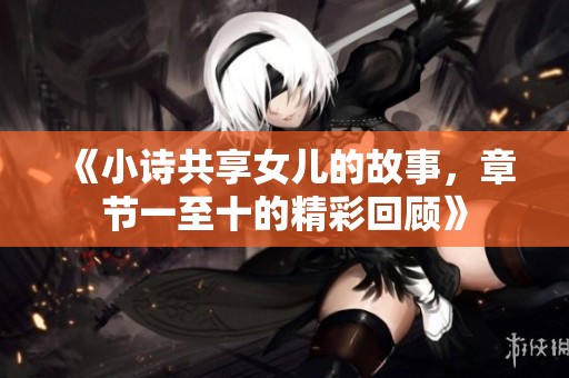 《小诗共享女儿的故事，章节一至十的精彩回顾》