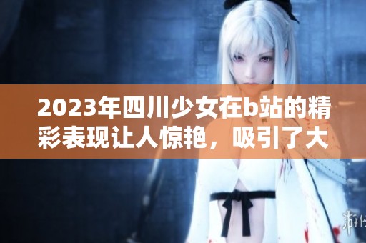 2023年四川少女在b站的精彩表现让人惊艳，吸引了大量观众的关注与喜爱
