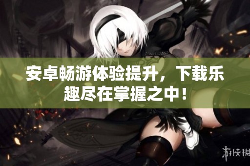 安卓畅游体验提升，下载乐趣尽在掌握之中！