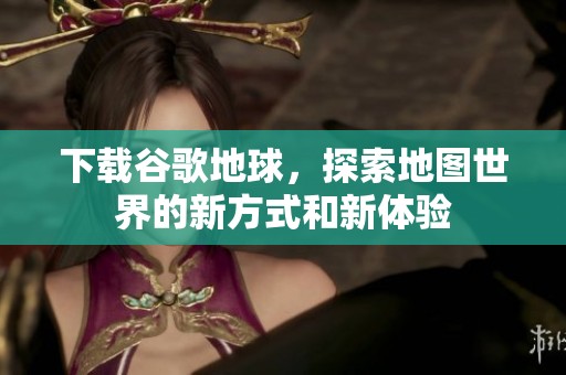 下载谷歌地球，探索地图世界的新方式和新体验