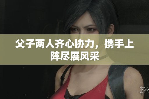 父子两人齐心协力，携手上阵尽展风采