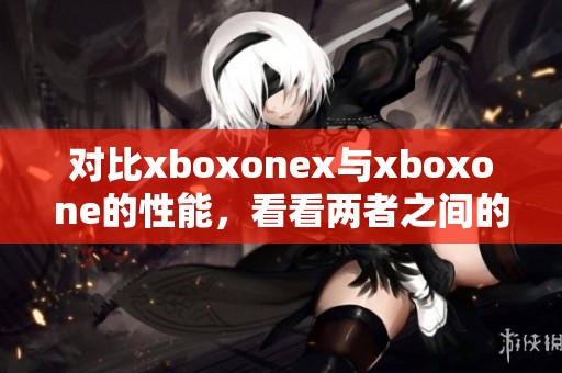 对比xboxonex与xboxone的性能，看看两者之间的差异和优劣势