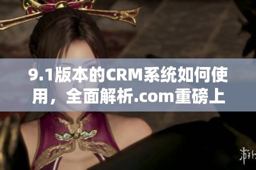 9.1版本的CRM系统如何使用，全面解析.com重磅上线的功能与优势