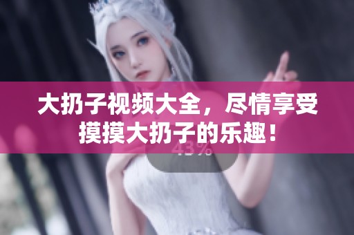大扔子视频大全，尽情享受摸摸大扔子的乐趣！