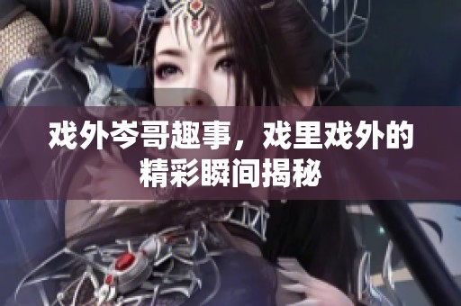 戏外岑哥趣事，戏里戏外的精彩瞬间揭秘
