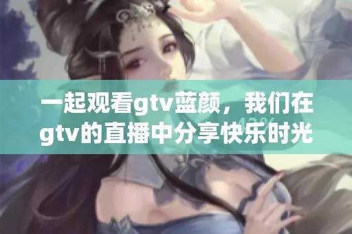 一起观看gtv蓝颜，我们在gtv的直播中分享快乐时光