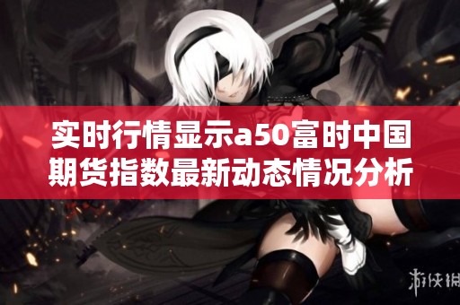 实时行情显示a50富时中国期货指数最新动态情况分析