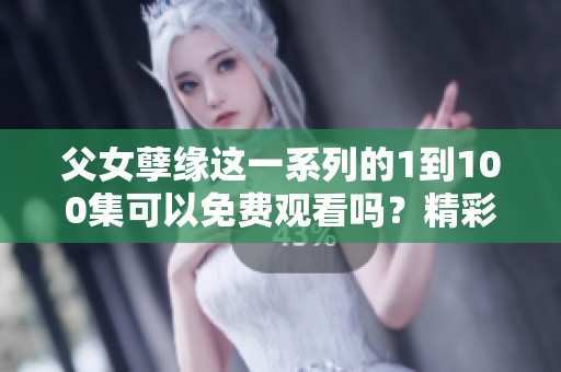 父女孽缘这一系列的1到100集可以免费观看吗？精彩剧情等你来看！