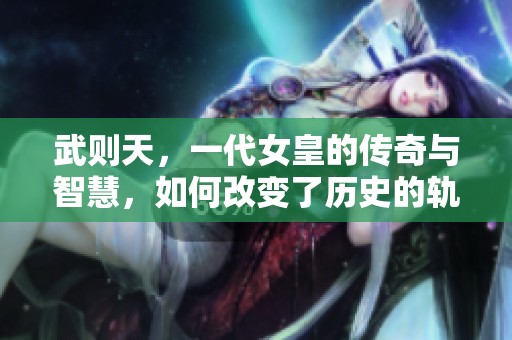 武则天，一代女皇的传奇与智慧，如何改变了历史的轨迹