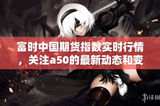 富时中国期货指数实时行情，关注a50的最新动态和变化分析