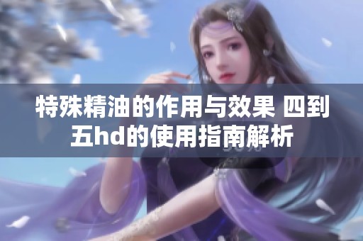 特殊精油的作用与效果 四到五hd的使用指南解析