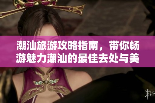 潮汕旅游攻略指南，带你畅游魅力潮汕的最佳去处与美食体验