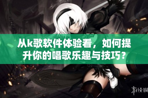 从k歌软件体验看，如何提升你的唱歌乐趣与技巧？