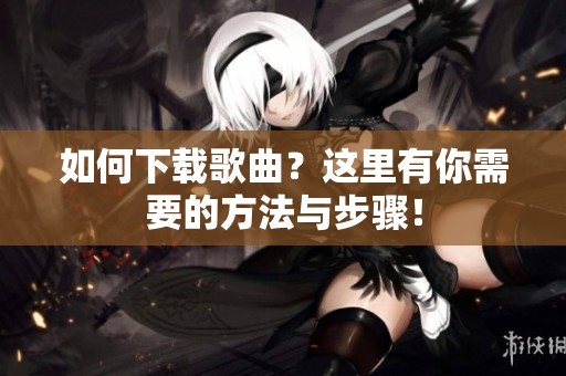 如何下载歌曲？这里有你需要的方法与步骤！