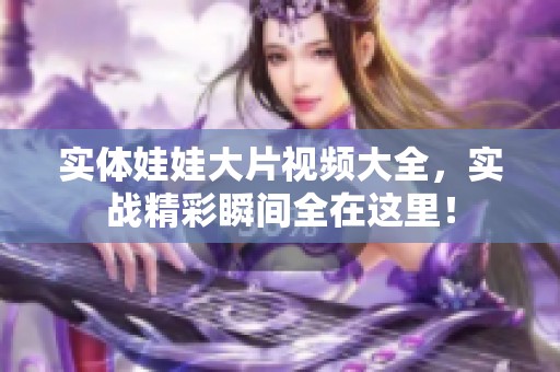 实体娃娃大片视频大全，实战精彩瞬间全在这里！