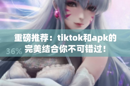 重磅推荐：tiktok和apk的完美结合你不可错过！