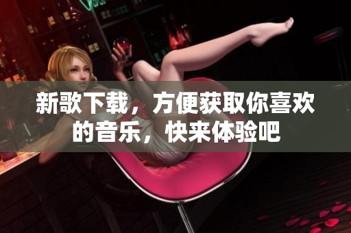 新歌下载，方便获取你喜欢的音乐，快来体验吧