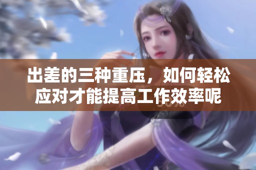 出差的三种重压，如何轻松应对才能提高工作效率呢