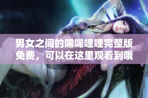 男女之间的唏唏哩哩完整版免费，可以在这里观看到哦！