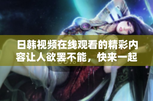 日韩视频在线观看的精彩内容让人欲罢不能，快来一起欣赏吧！