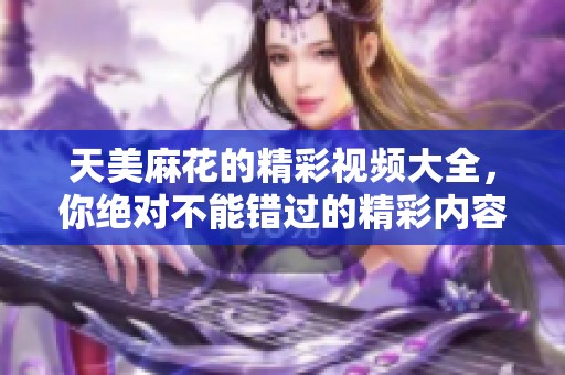 天美麻花的精彩视频大全，你绝对不能错过的精彩内容！