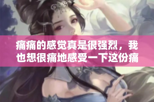 痛痛的感觉真是很强烈，我也想很痛地感受一下这份痛苦
