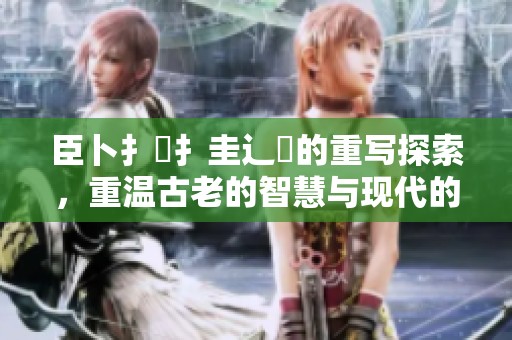 臣卜扌喿扌圭辶畐的重写探索，重温古老的智慧与现代的结合