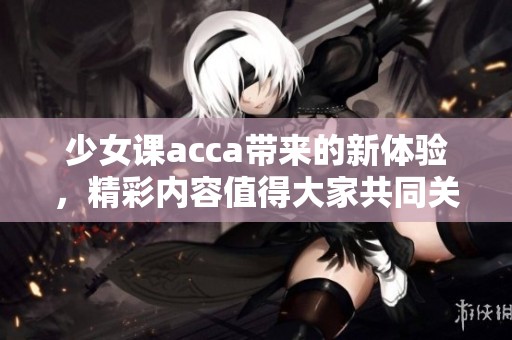 少女课acca带来的新体验，精彩内容值得大家共同关注与学习