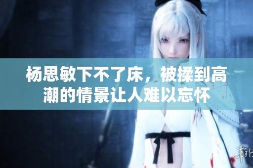 杨思敏下不了床，被揉到高潮的情景让人难以忘怀