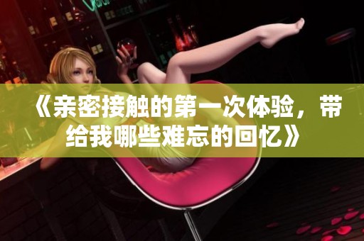 《亲密接触的第一次体验，带给我哪些难忘的回忆》