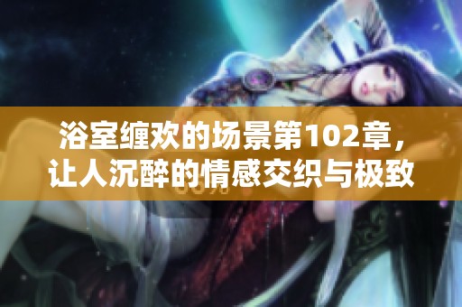 浴室缠欢的场景第102章，让人沉醉的情感交织与极致体验