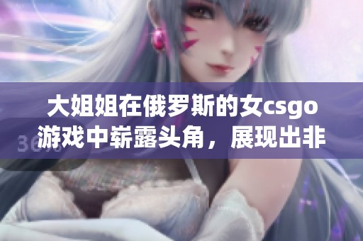 大姐姐在俄罗斯的女csgo游戏中崭露头角，展现出非凡的实力与魅力