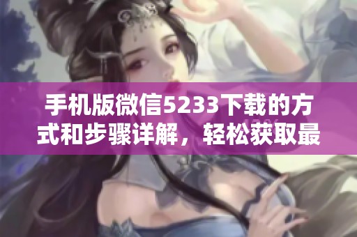 手机版微信5233下载的方式和步骤详解，轻松获取最新版本使用体验