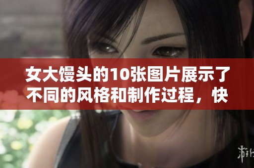 女大馒头的10张图片展示了不同的风格和制作过程，快来看看吧！