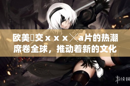 欧美嘼交ⅹⅹⅹ╳**的热潮席卷全球，推动着新的文化风潮不断兴起