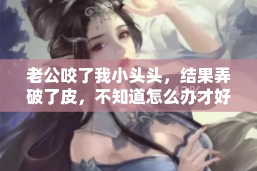 老公咬了我小头头，结果弄破了皮，不知道怎么办才好