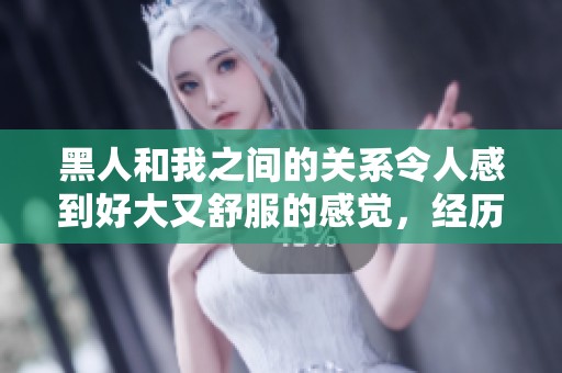 黑人和我之间的关系令人感到好大又舒服的感觉，经历了一次难忘的时刻