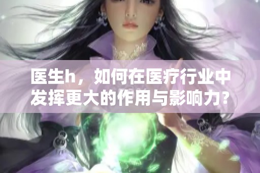 医生h，如何在医疗行业中发挥更大的作用与影响力？