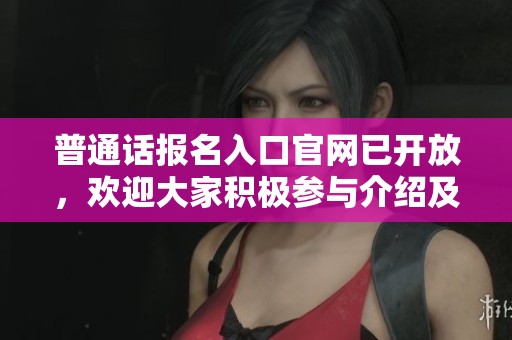 普通话报名入口官网已开放，欢迎大家积极参与介绍及获取信息